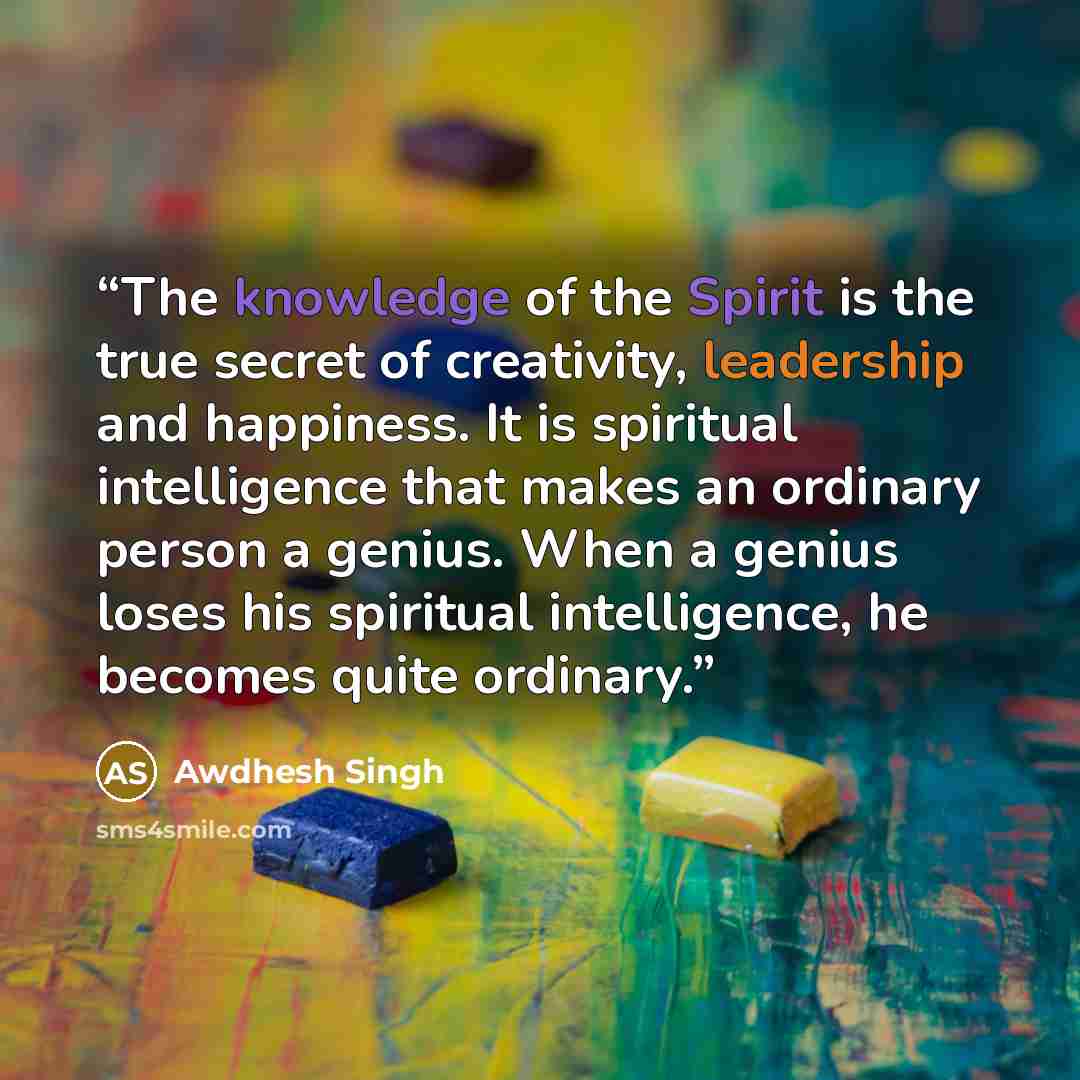 “The knowledge of the Spirit is the true secret of creativity, leadership and happiness. It is spiritual intelligence that makes an ordinary person a genius. When a genius loses his spiritual intelligence, he becomes quite ordinary.” quote by Awdhesh Singh