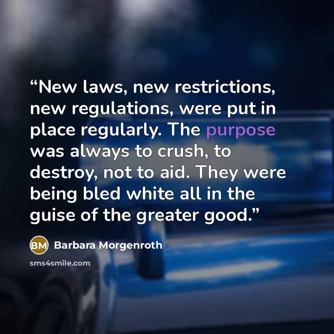 “New laws, new restrictions, new regulations, were put in place regularly. The purpose was always to crush, to destroy, not to aid. They were being bled white all in the guise of the greater good.” quote by Barbara Morgenroth