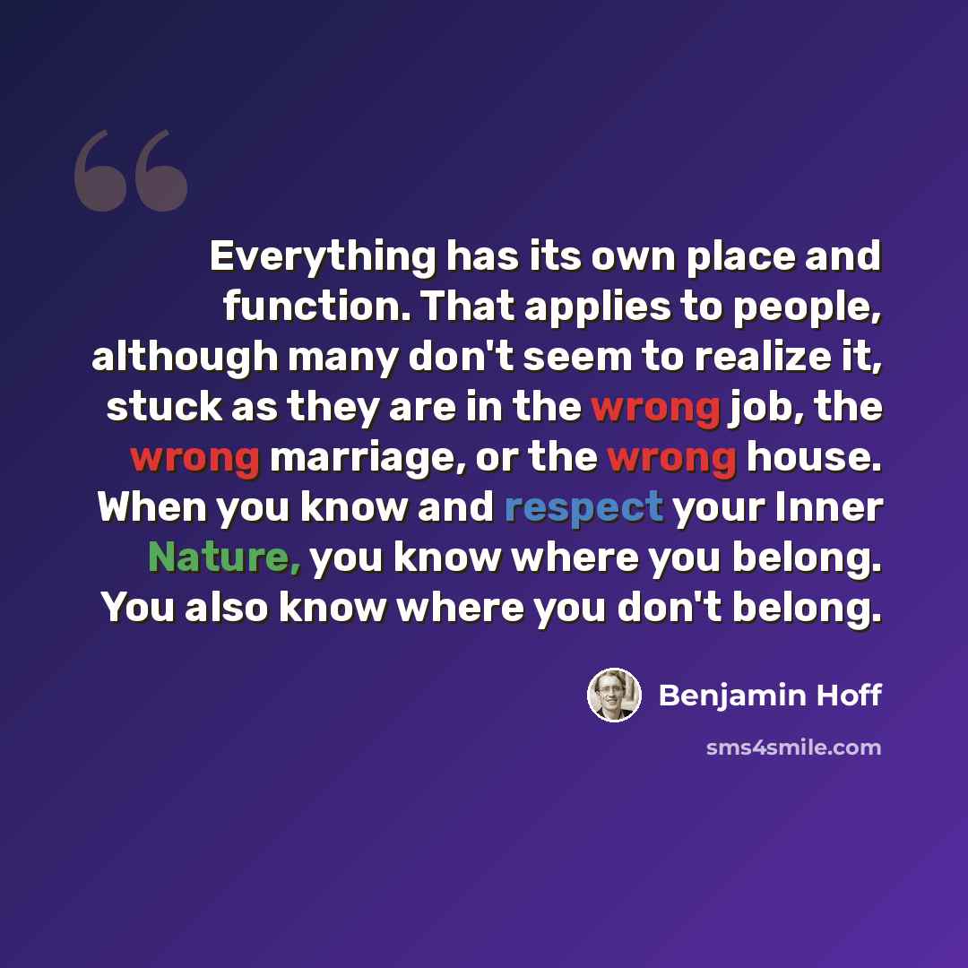 “Everything has its own place and function. That applies to people, although many don't seem to realize it, stuck as they are in the wrong job, the wrong marriage, or the wrong house. When you know and respect your Inner Nature, you know where you belong. You also know where you don't belong.” quote by Benjamin Hoff