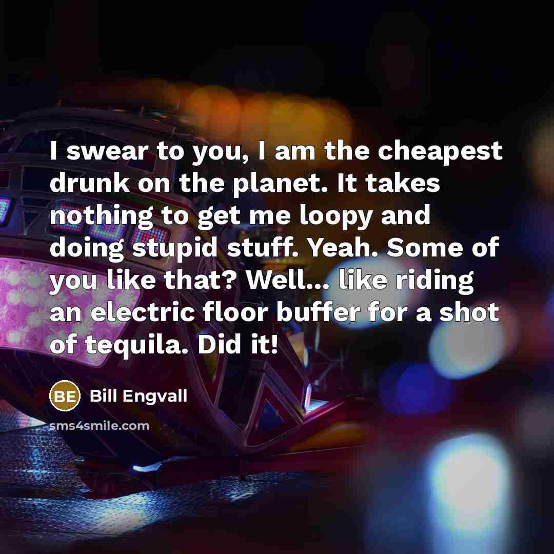 “I swear to you, I am the cheapest drunk on the planet. It takes nothing to get me loopy and doing stupid stuff. Yeah. Some of you like that? Well... like riding an electric floor buffer for a shot of tequila. Did it!” quote by Bill Engvall