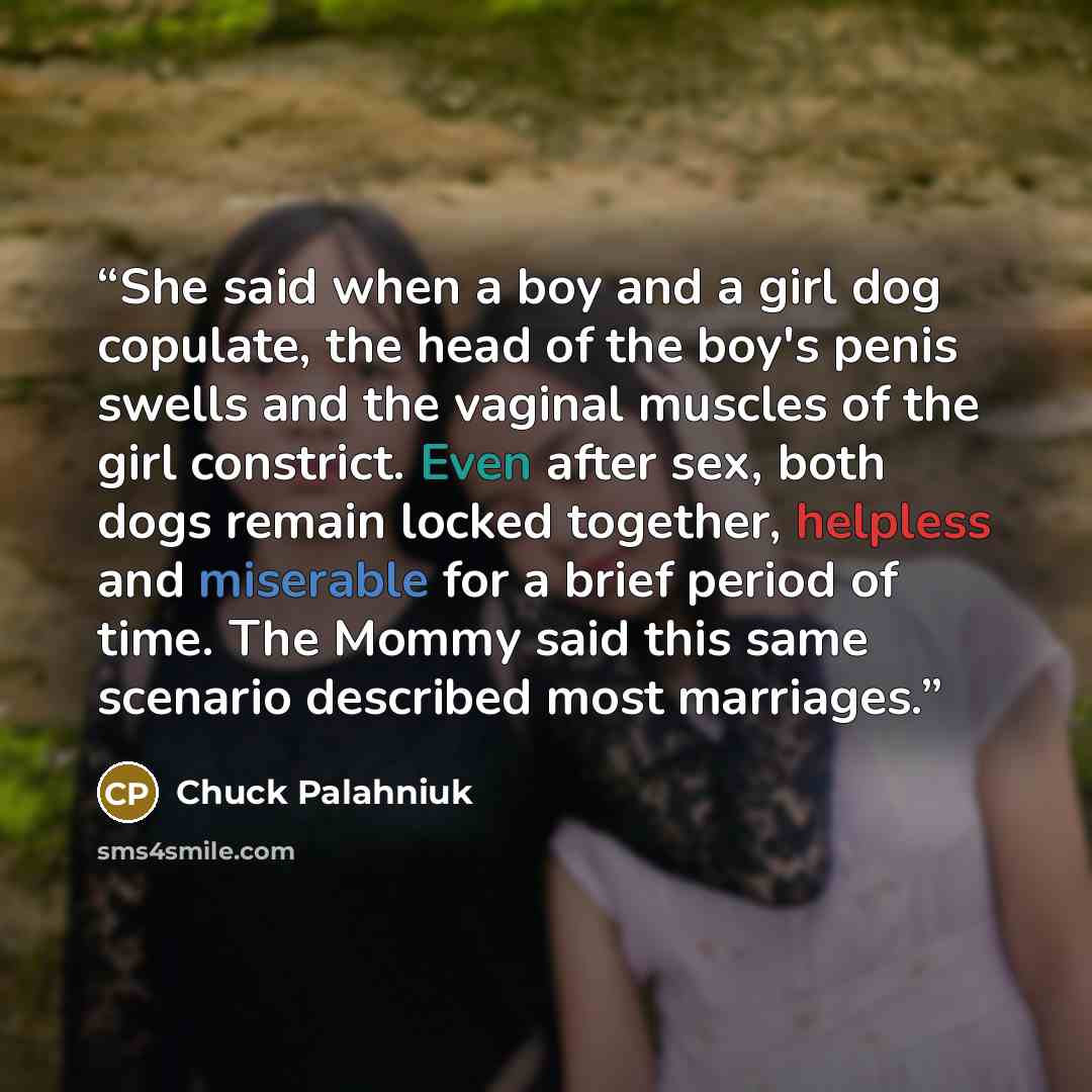 “She said when a boy and a girl dog copulate, the head of the boy's penis swells and the vaginal muscles of the girl constrict. Even after sex, both dogs remain locked together, helpless and miserable for a brief period of time. The Mommy said this same scenario described most marriages.” quote by Chuck Palahniuk