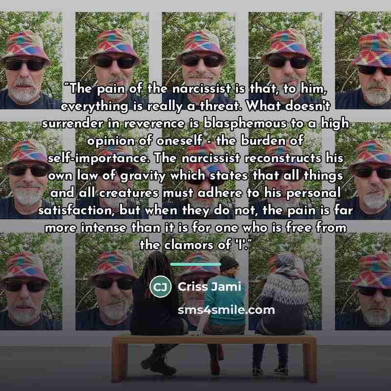 “The pain of the narcissist is that, to him, everything is really a threat. What doesn't surrender in reverence is blasphemous to a high opinion of oneself - the burden of self-importance. The narcissist reconstructs his own law of gravity which states that all things and all creatures must adhere…” quote by Criss Jami