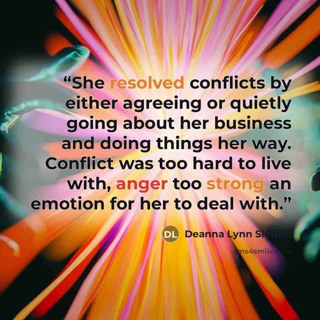 “She resolved conflicts by either agreeing or quietly going about her business and doing things her way. Conflict was too hard to live with, anger too strong an emotion for her to deal with.” quote by Deanna Lynn Sletten