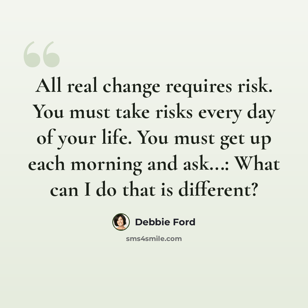 “All real change requires risk. You must take risks every day of your life. You must get up each morning and ask...: What can I do that is different?” quote by Debbie Ford