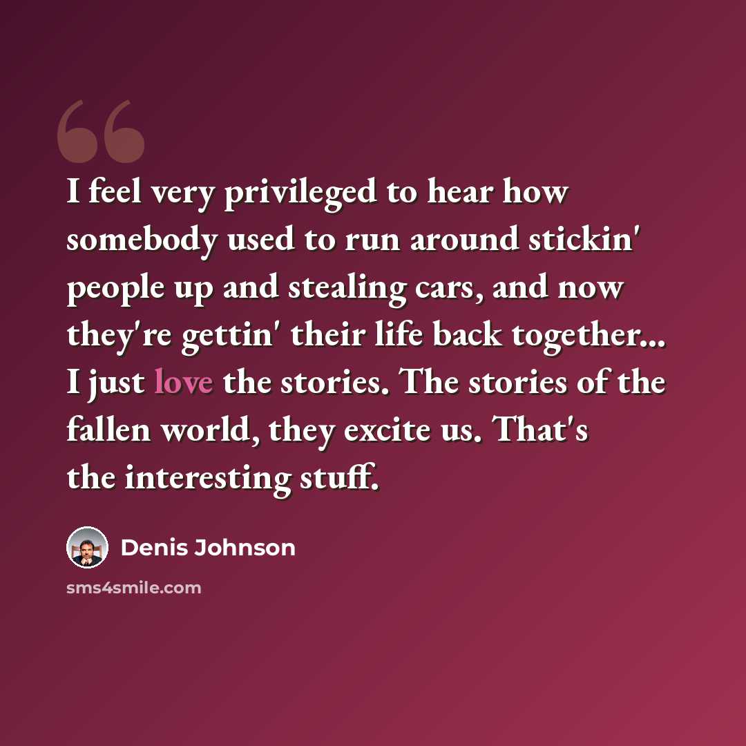 “I feel very privileged to hear how somebody used to run around stickin' people up and stealing cars, and now they're gettin' their life back together... I just love the stories. The stories of the fallen world, they excite us. That's the interesting stuff.” quote by Denis Johnson