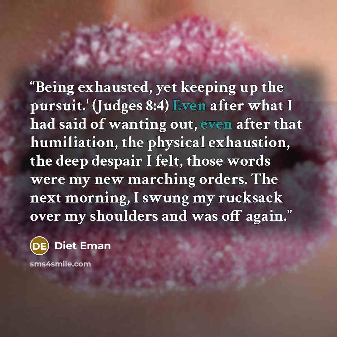 “Being exhausted, yet keeping up the pursuit.' (Judges 8:4) Even after what I had said of wanting out, even after that humiliation, the physical exhaustion, the deep despair I felt, those words were my new marching orders. The next morning, I swung my rucksack over my shoulders and was off again.” quote by Diet Eman