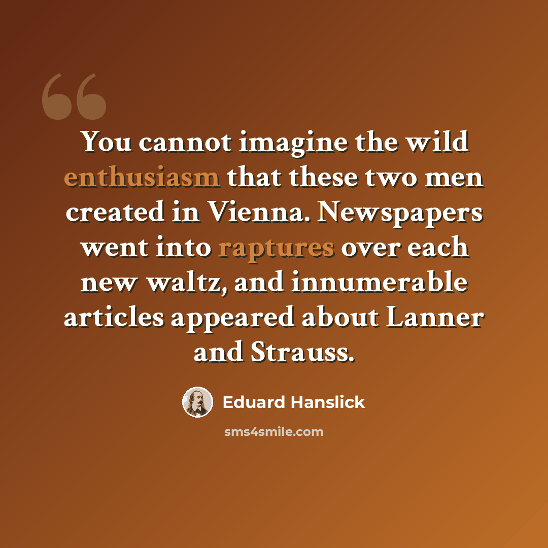 “You cannot imagine the wild enthusiasm that these two men created in Vienna. Newspapers went into raptures over each new waltz, and innumerable articles appeared about Lanner and Strauss.” quote by Eduard Hanslick