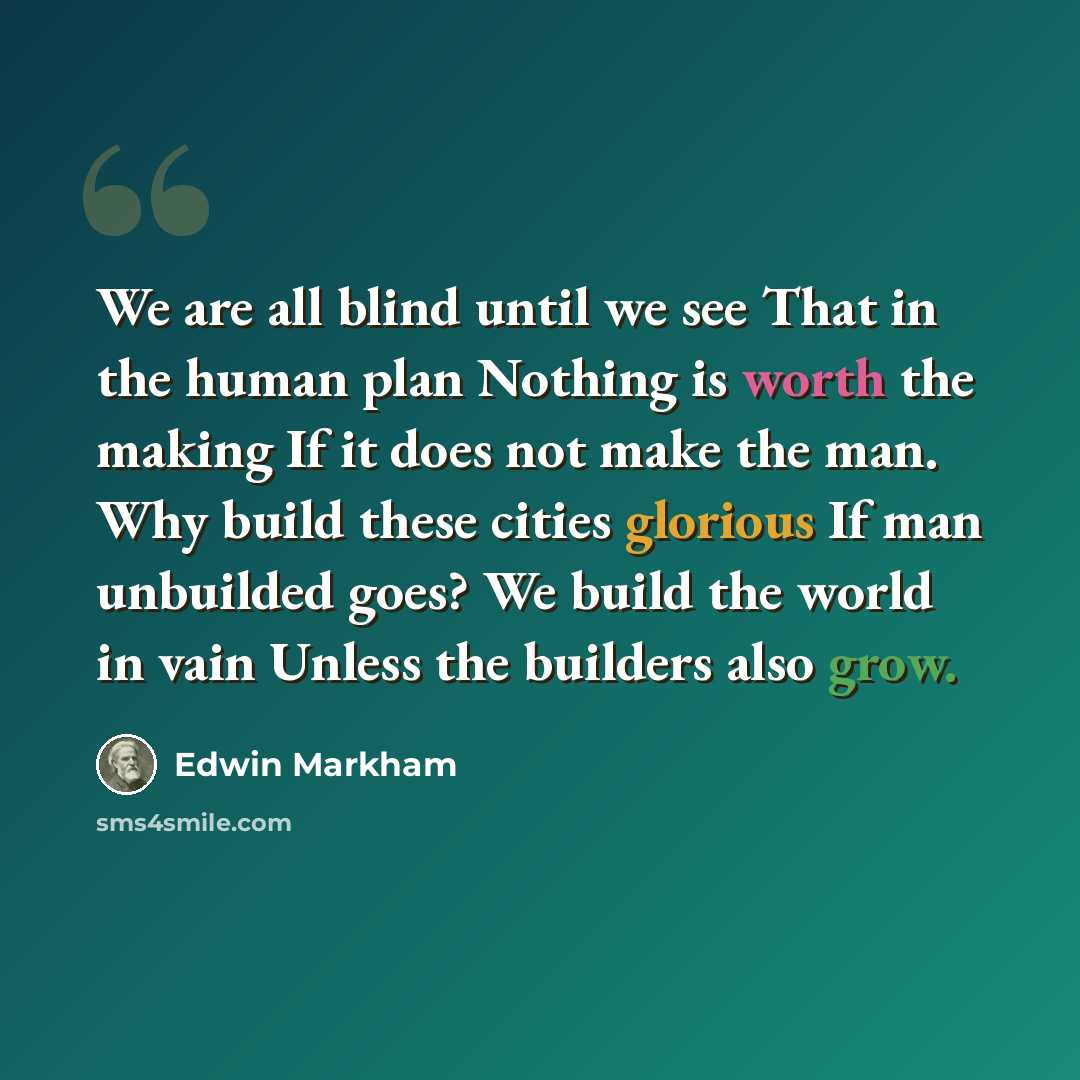 “We are all blind until we see That in the human plan Nothing is worth the making If it does not make the man. Why build these cities glorious If man unbuilded goes? We build the world in vain Unless the builders also grow.” quote by Edwin Markham
