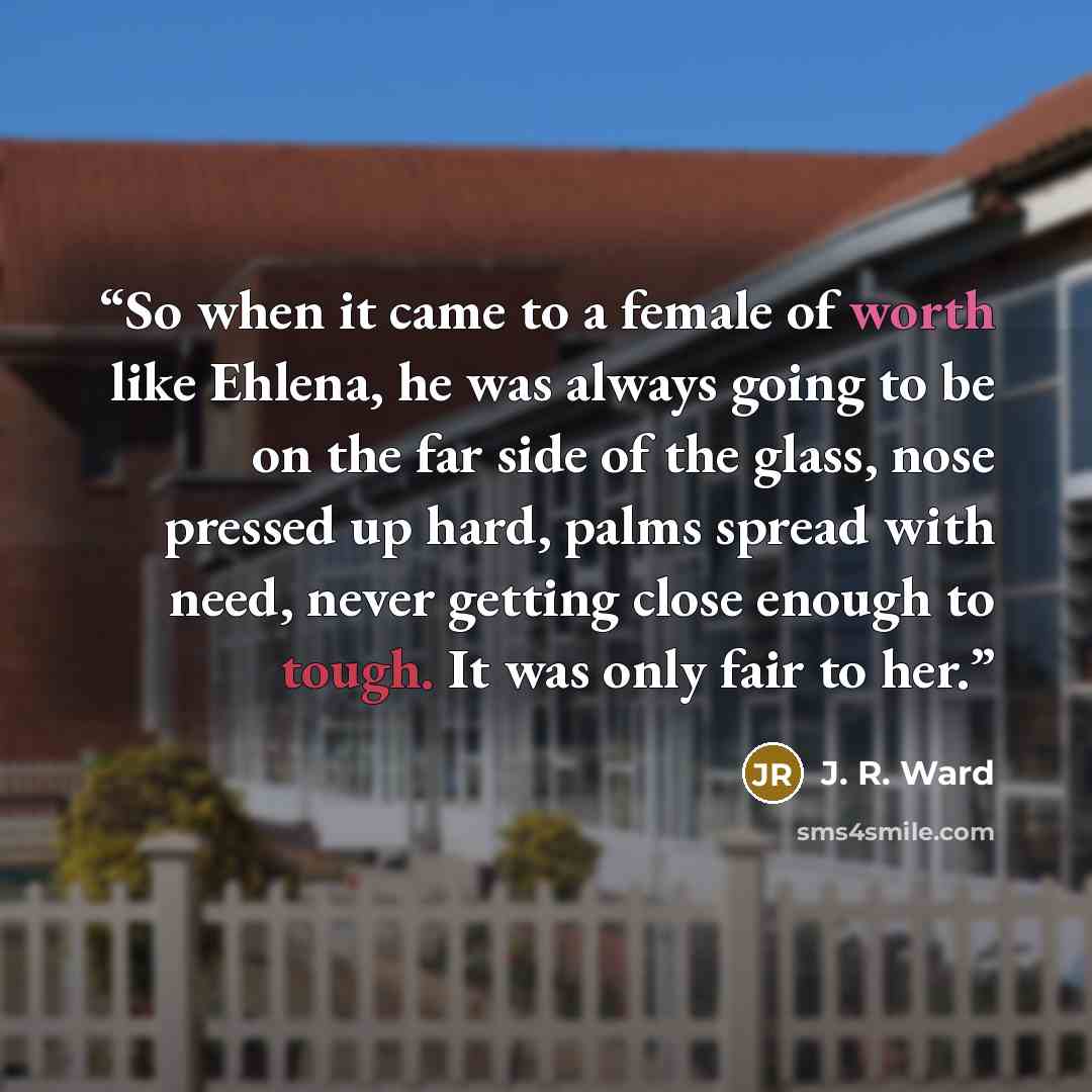 “So when it came to a female of worth like Ehlena, he was always going to be on the far side of the glass, nose pressed up hard, palms spread with need, never getting close enough to tough. It was only fair to her.” quote by J. R. Ward