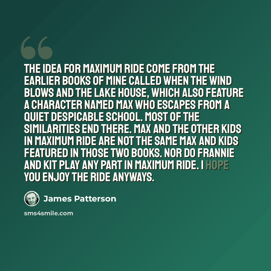 “The idea for Maximum Ride come from the earlier books of mine called When the Wind Blows and The Lake House, which also feature a character named Max who escapes from a quiet despicable school. Most of the similarities end there. Max and the other kids in Maximum Ride are not the same Max and kids…” quote by James Patterson