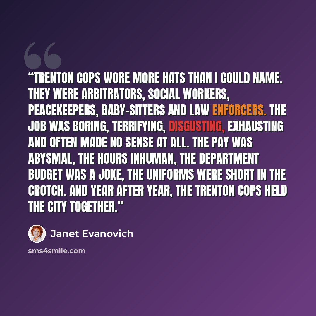 “Trenton cops wore more hats than I could name. They were arbitrators, social workers, peacekeepers, baby-sitters and law enforcers. The job was boring, terrifying, disgusting, exhausting and often made no sense at all. The pay was abysmal, the hours inhuman, the department budget was a joke, the…” quote by Janet Evanovich