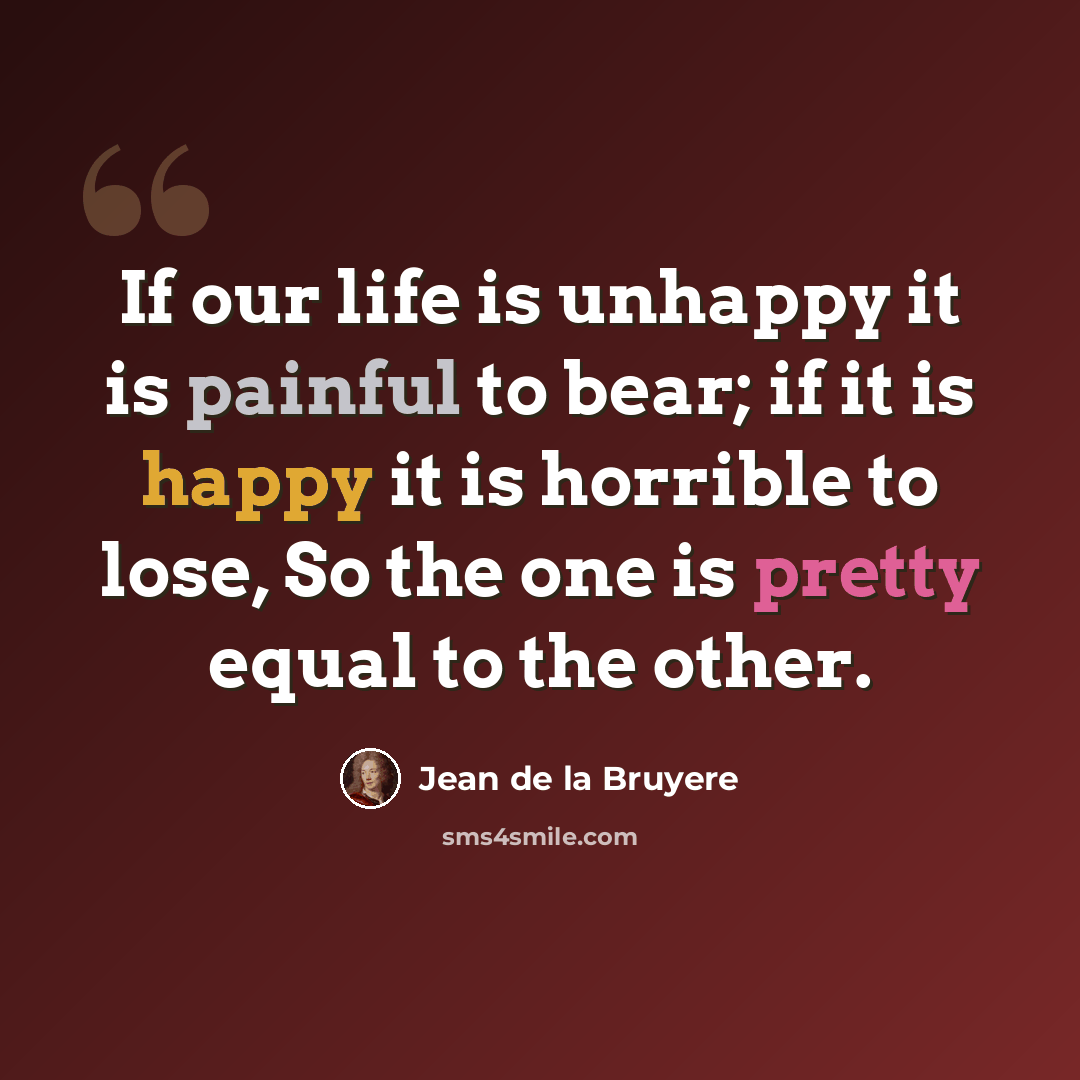 “If our life is unhappy it is painful to bear; if it is happy it is horrible to lose, So the one is pretty equal to the other.” quote by Jean de la Bruyere