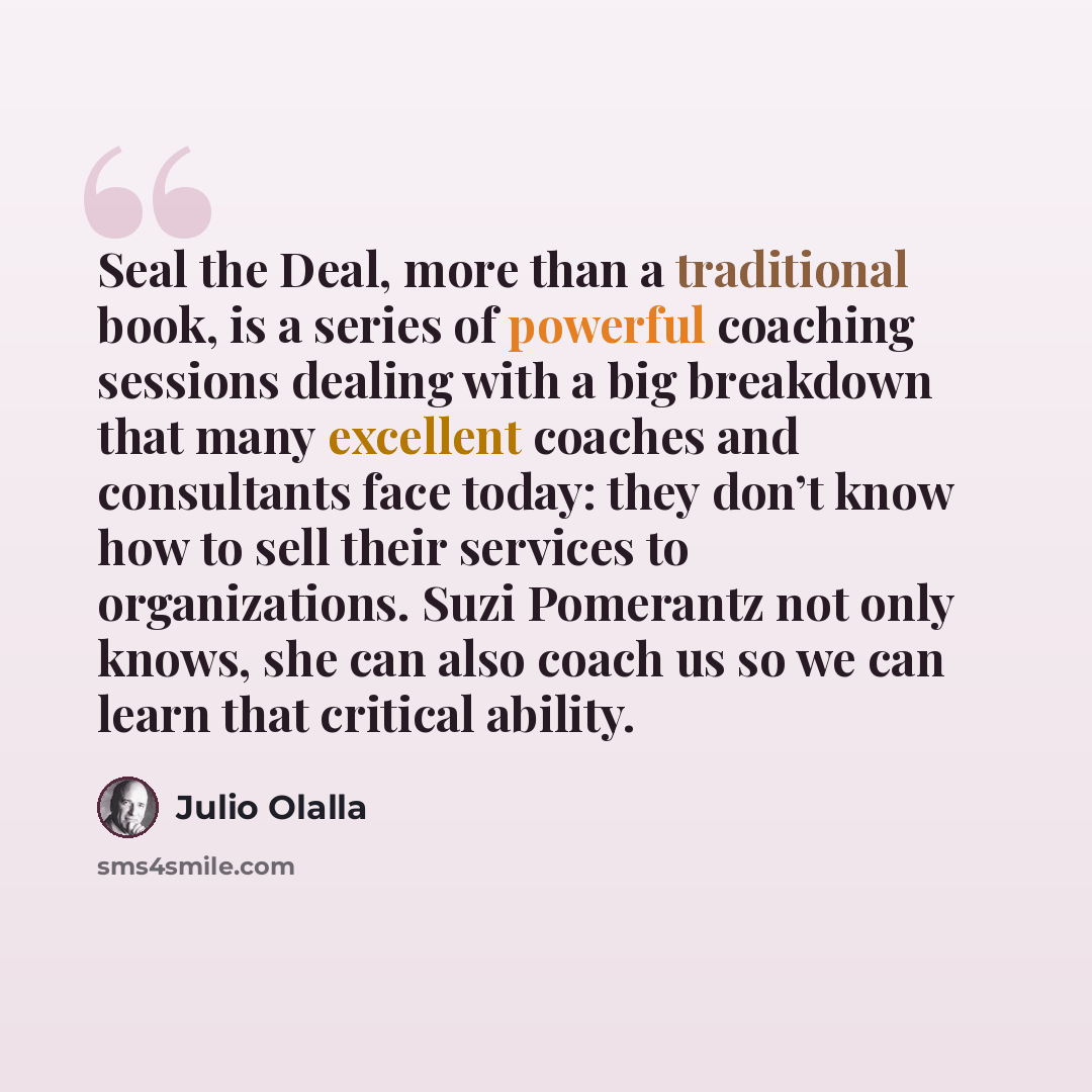 “Seal the Deal, more than a traditional book, is a series of powerful coaching sessions dealing with a big breakdown that many excellent coaches and consultants face today: they don’t know how to sell their services to organizations. Suzi Pomerantz not only knows, she can also coach us so we can…” quote by Julio Olalla