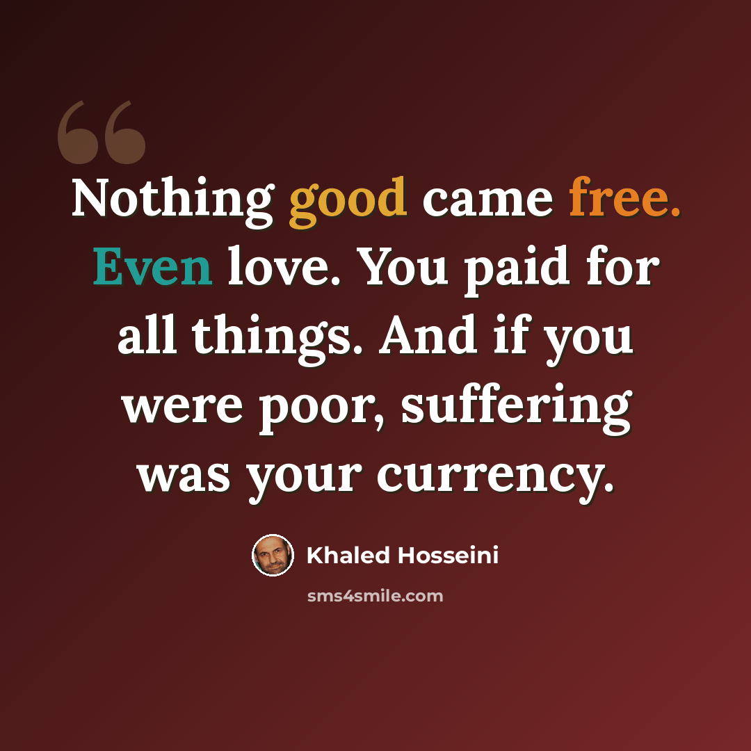 “Nothing good came free. Even love. You paid for all things. And if you were poor, suffering was your currency.” quote by Khaled Hosseini