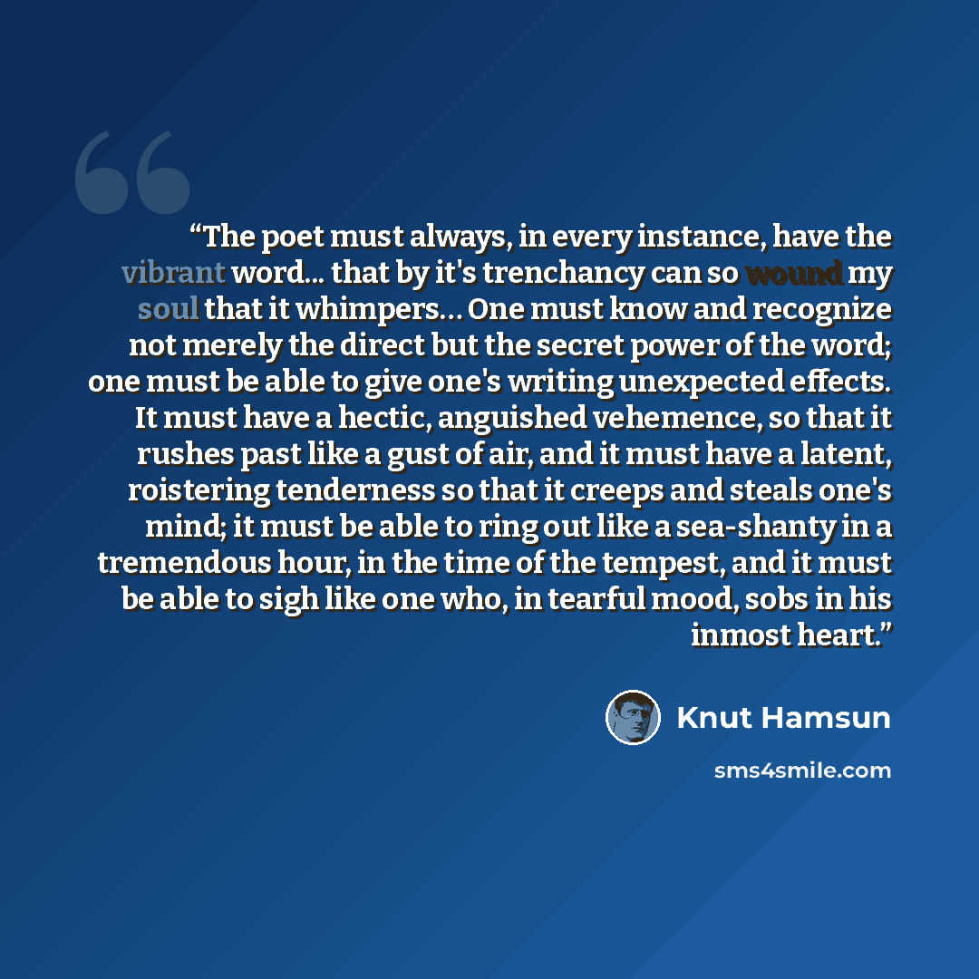 “The poet must always, in every instance, have the vibrant word... that by it's trenchancy can so wound my soul that it whimpers… One must know and recognize not merely the direct but the secret power of the word; one must be able to give one's writing unexpected effects. It must have a hectic…” quote by Knut Hamsun