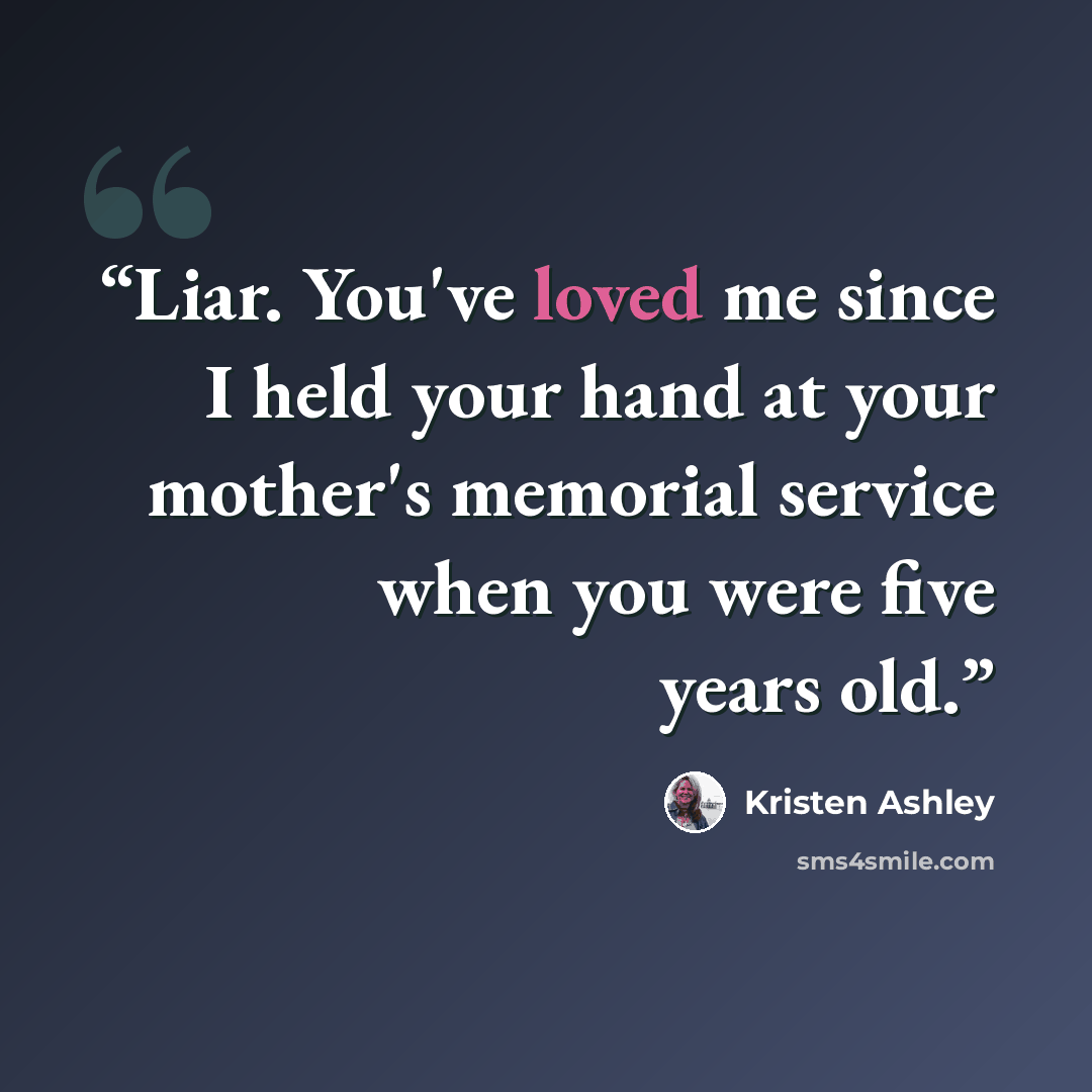 “Liar. You've loved me since I held your hand at your mother's memorial service when you were five years old.” quote by Kristen Ashley