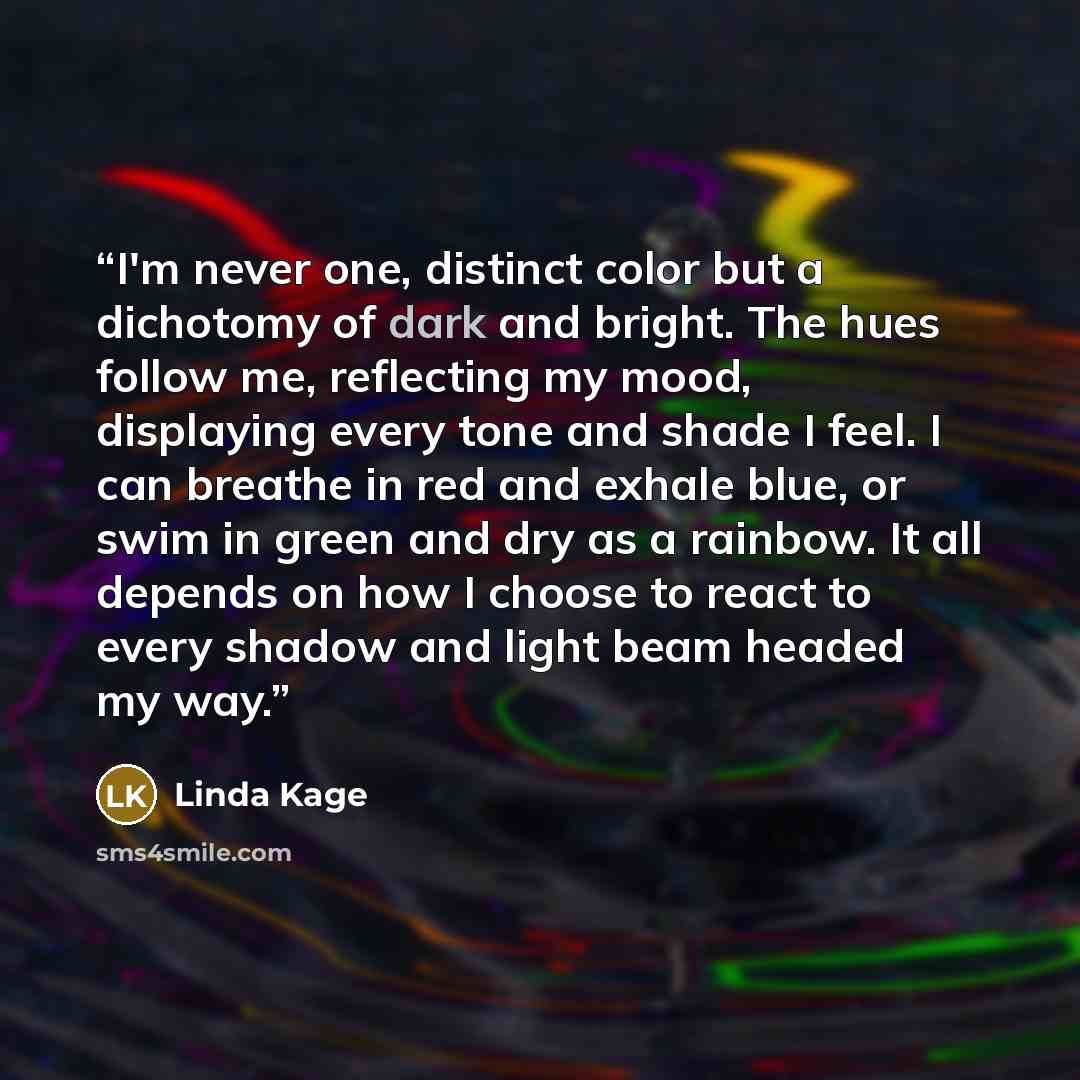 “I'm never one, distinct color but a dichotomy of dark and bright. The hues follow me, reflecting my mood, displaying every tone and shade I feel. I can breathe in red and exhale blue, or swim in green and dry as a rainbow. It all depends on how I choose to react to every shadow and light beam…” quote by Linda Kage