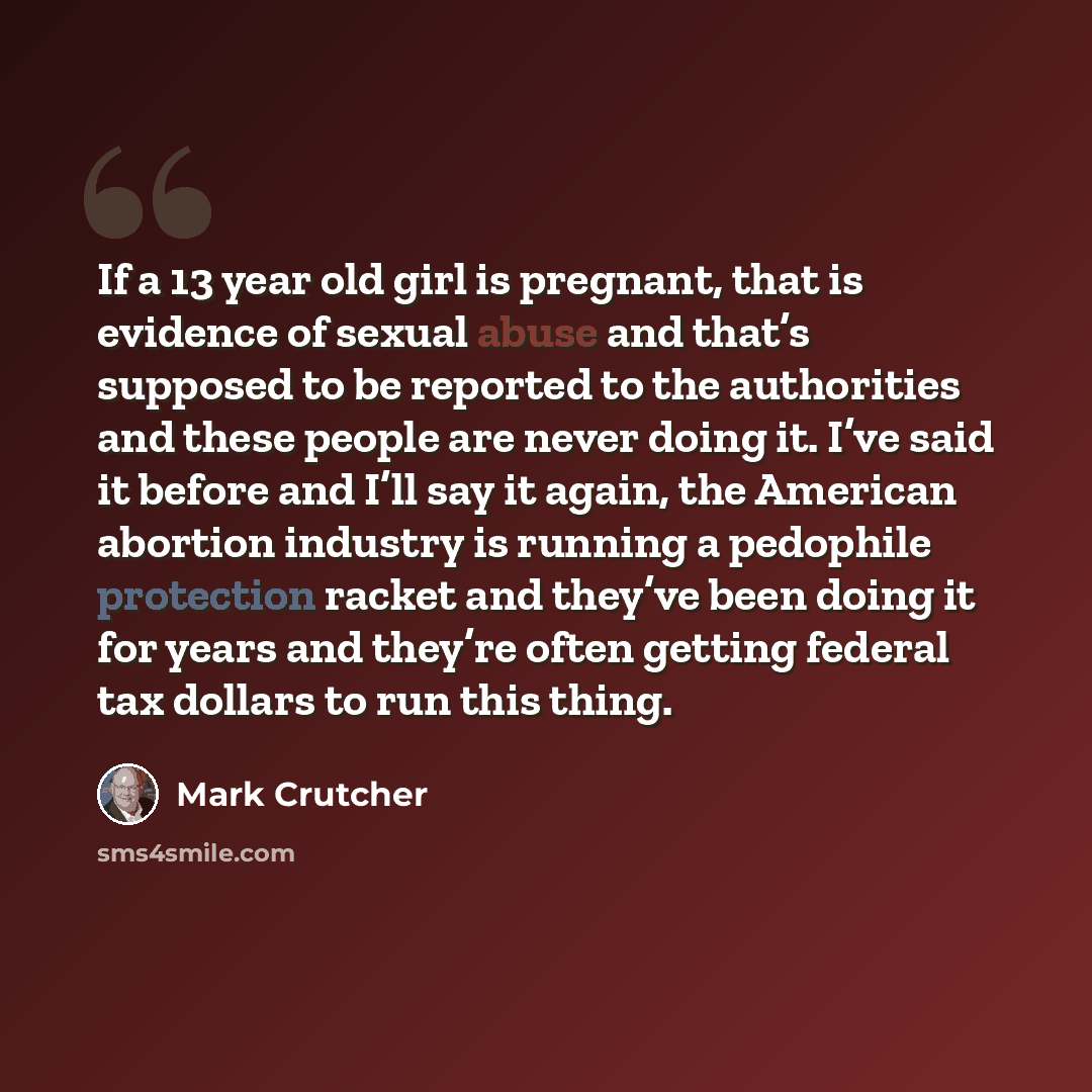 “If a 13 year old girl is pregnant, that is evidence of sexual abuse and that’s supposed to be reported to the authorities and these people are never doing it. I’ve said it before and I’ll say it again, the American abortion industry is running a pedophile protection racket and they’ve been doing…” quote by Mark Crutcher
