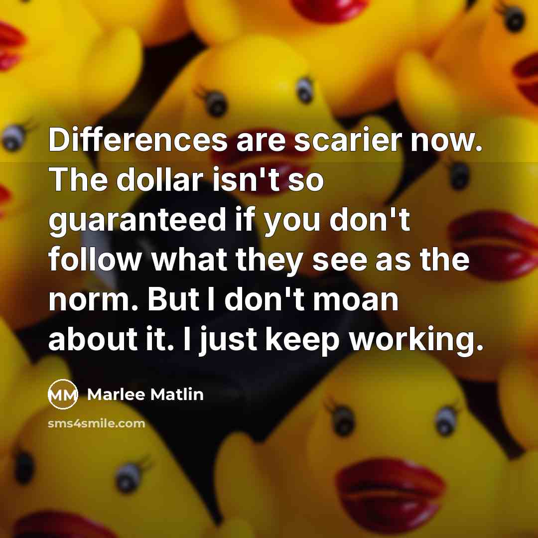 “Differences are scarier now. The dollar isn't so guaranteed if you don't follow what they see as the norm. But I don't moan about it. I just keep working.” quote by Marlee Matlin