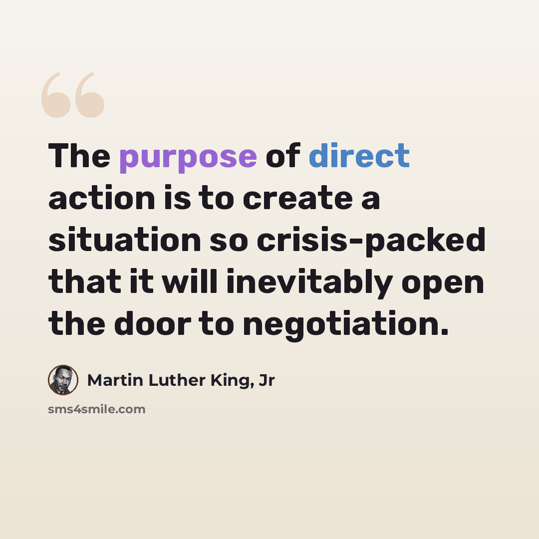 “The purpose of direct action is to create a situation so crisis-packed that it will inevitably open the door to negotiation.” quote by Martin Luther King, Jr
