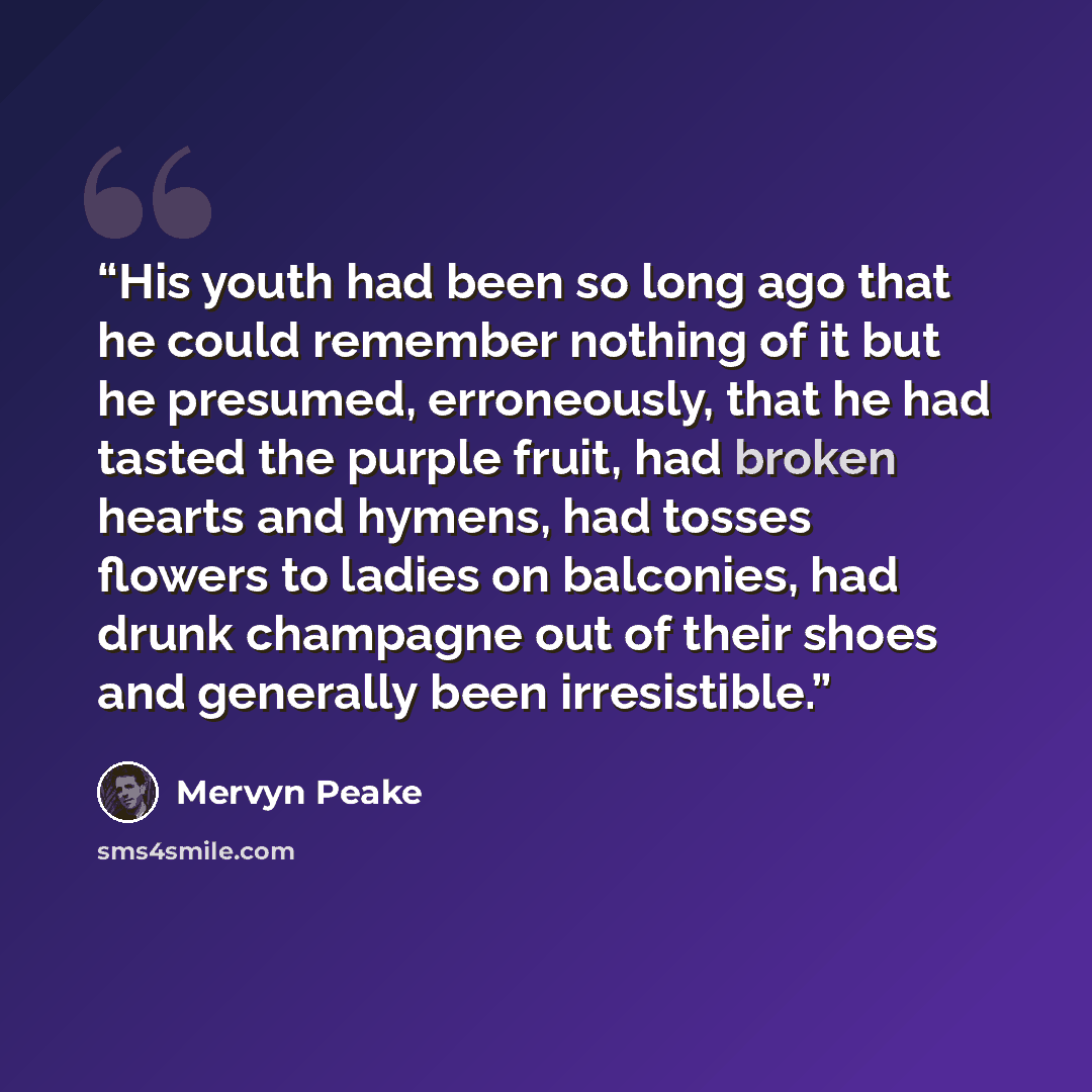 “His youth had been so long ago that he could remember nothing of it but he presumed, erroneously, that he had tasted the purple fruit, had broken hearts and hymens, had tosses flowers to ladies on balconies, had drunk champagne out of their shoes and generally been irresistible.” quote by Mervyn Peake
