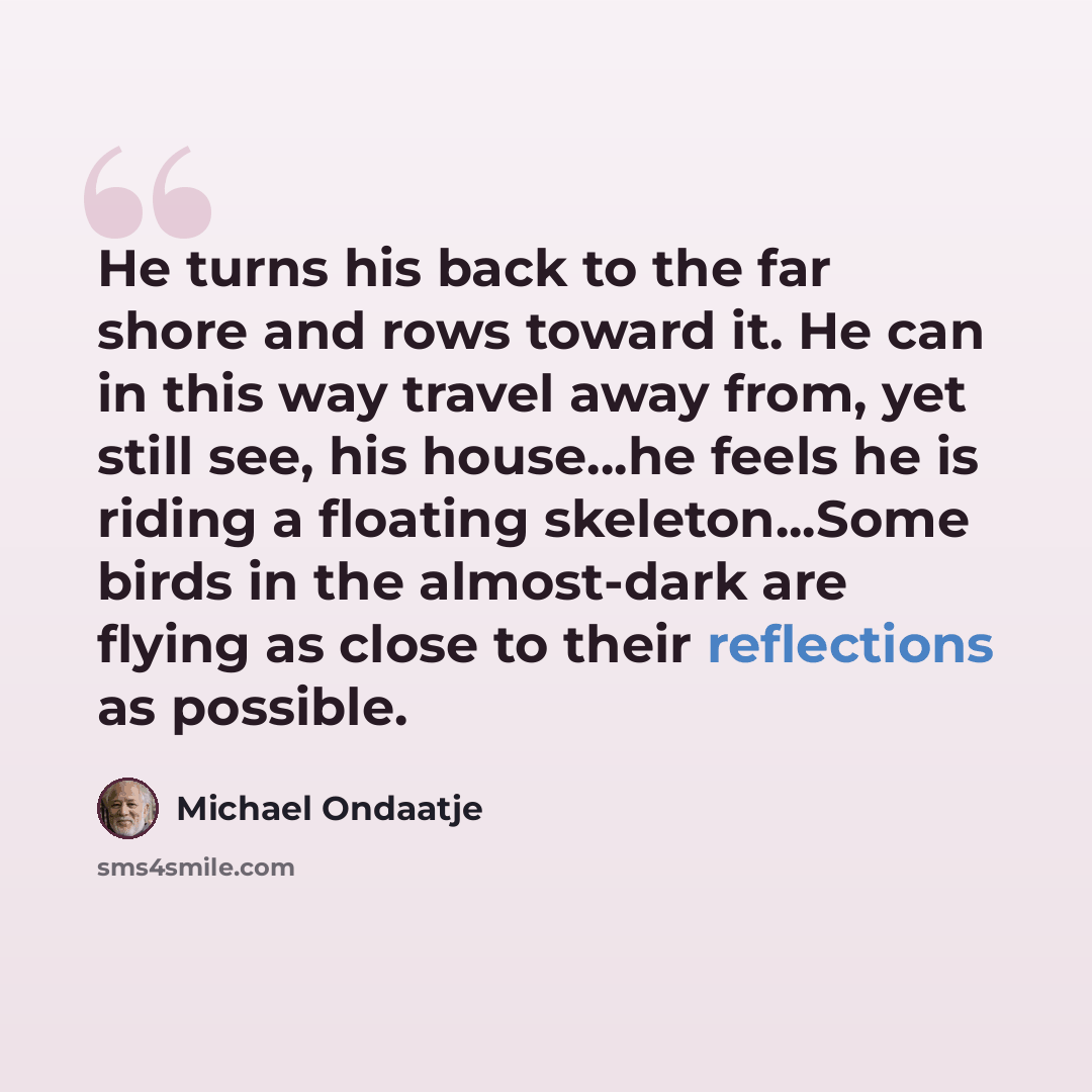 “He turns his back to the far shore and rows toward it. He can in this way travel away from, yet still see, his house…he feels he is riding a floating skeleton...Some birds in the almost-dark are flying as close to their reflections as possible.” quote by Michael Ondaatje