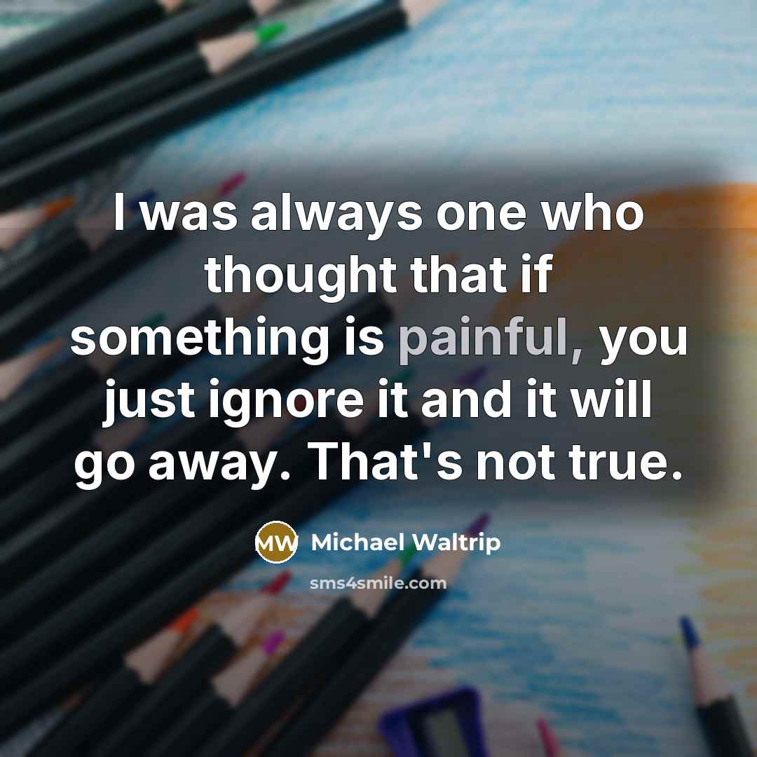 “I was always one who thought that if something is painful, you just ignore it and it will go away. That's not true.” quote by Michael Waltrip