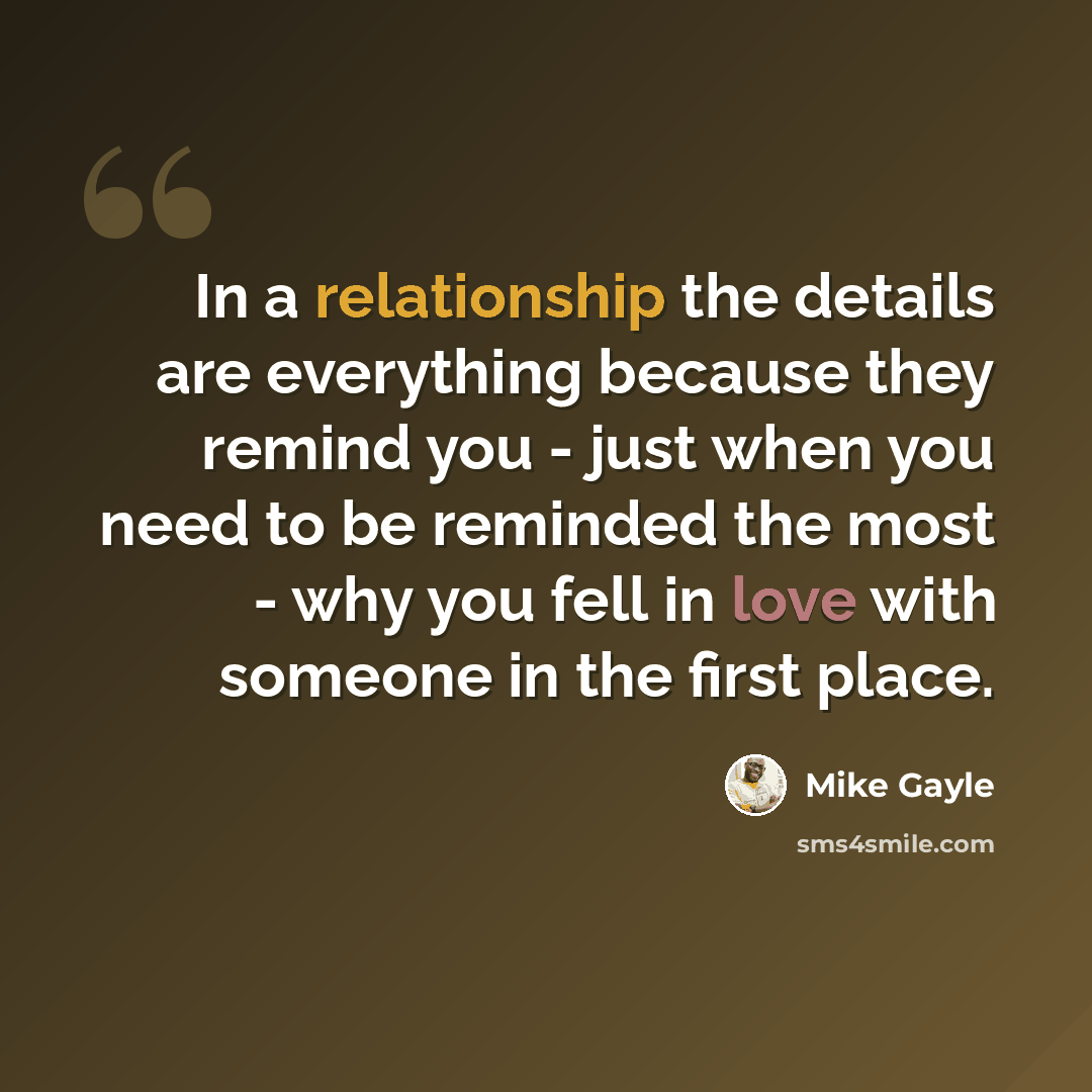 “In a relationship the details are everything because they remind you - just when you need to be reminded the most - why you fell in love with someone in the first place.” quote by Mike Gayle