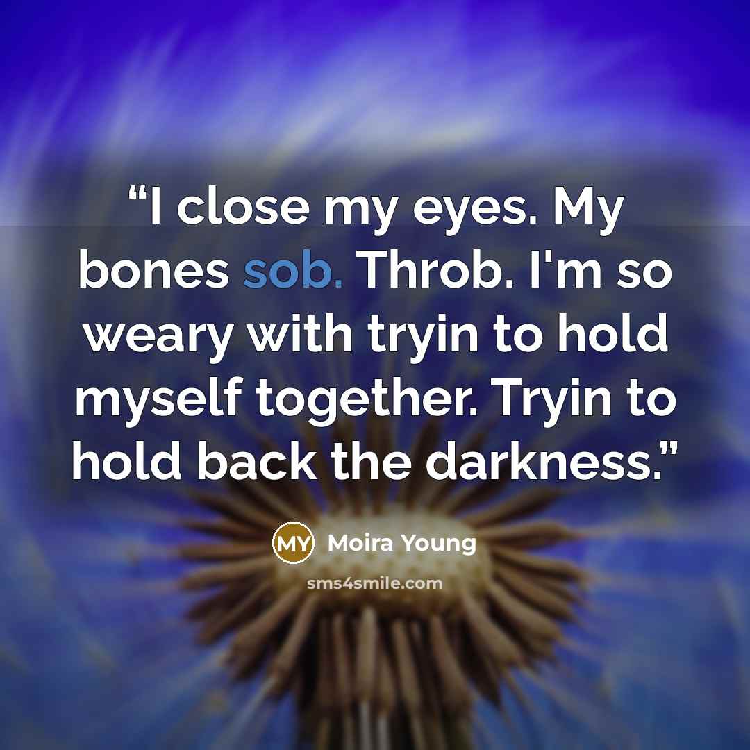 “I close my eyes. My bones sob. Throb. I'm so weary with tryin to hold myself together. Tryin to hold back the darkness.” quote by Moira Young