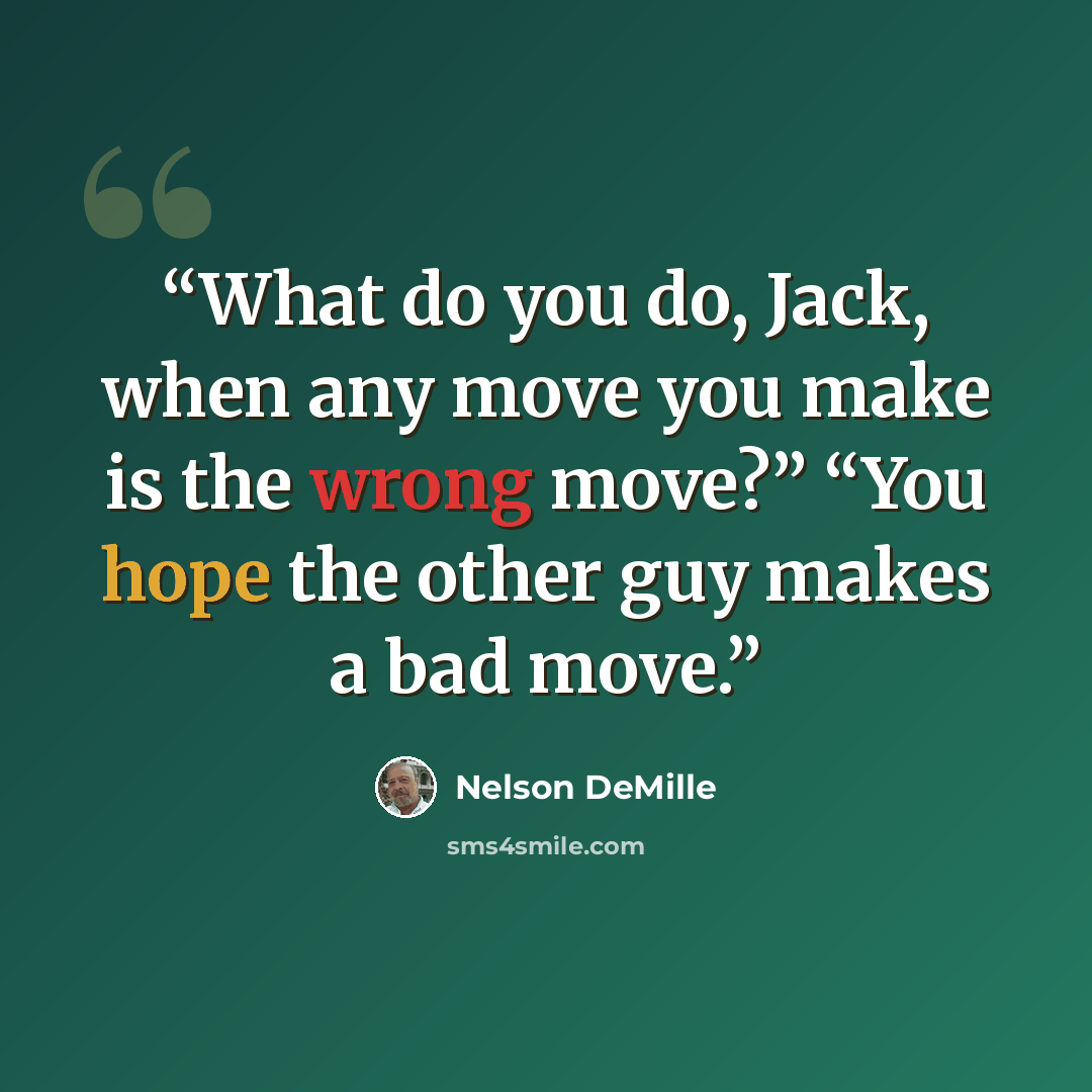 “What do you do, Jack, when any move you make is the wrong move?” “You hope the other guy makes a bad move.” quote by Nelson DeMille