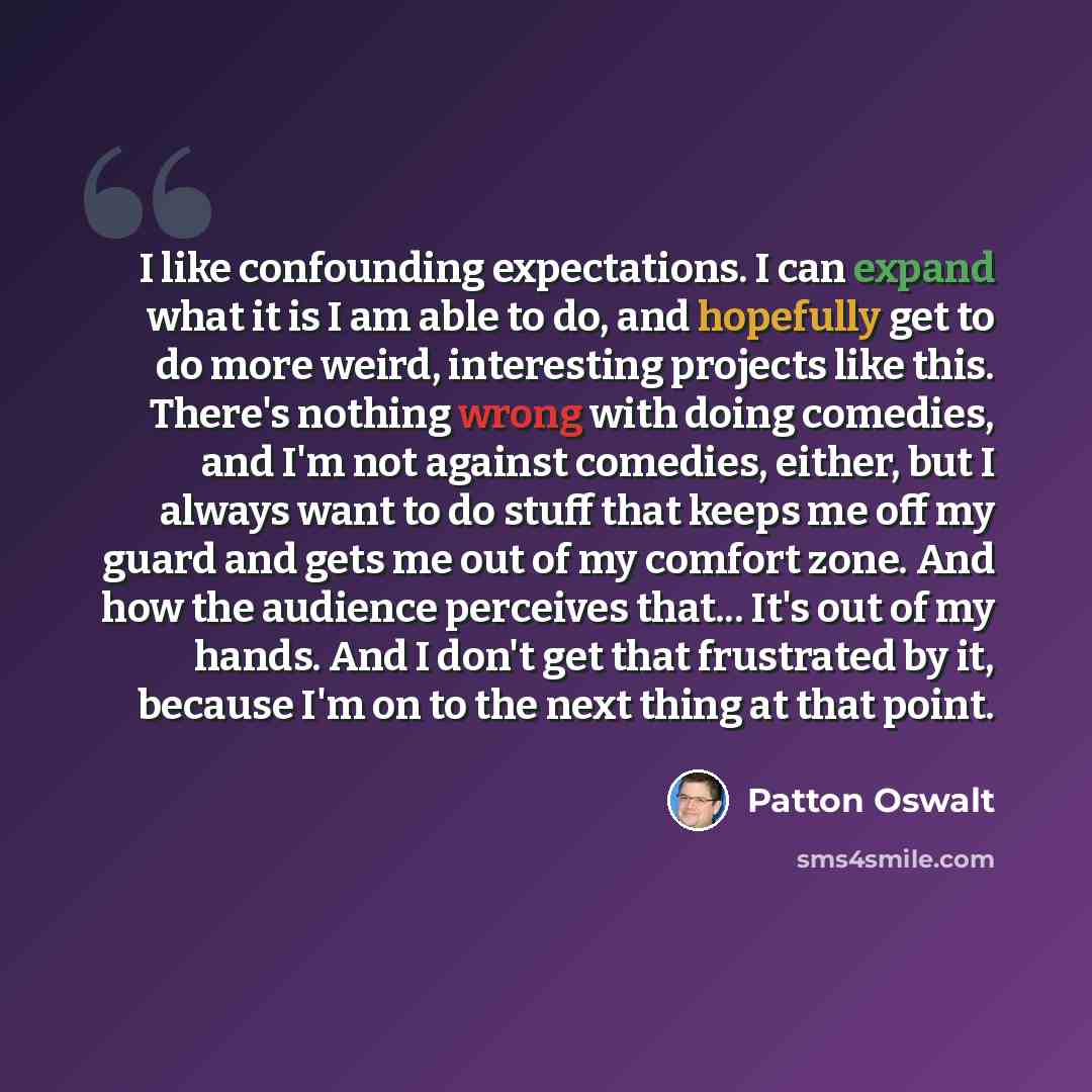 “I like confounding expectations. I can expand what it is I am able to do, and hopefully get to do more weird, interesting projects like this. There's nothing wrong with doing comedies, and I'm not against comedies, either, but I always want to do stuff that keeps me off my guard and gets me out of…” quote by Patton Oswalt