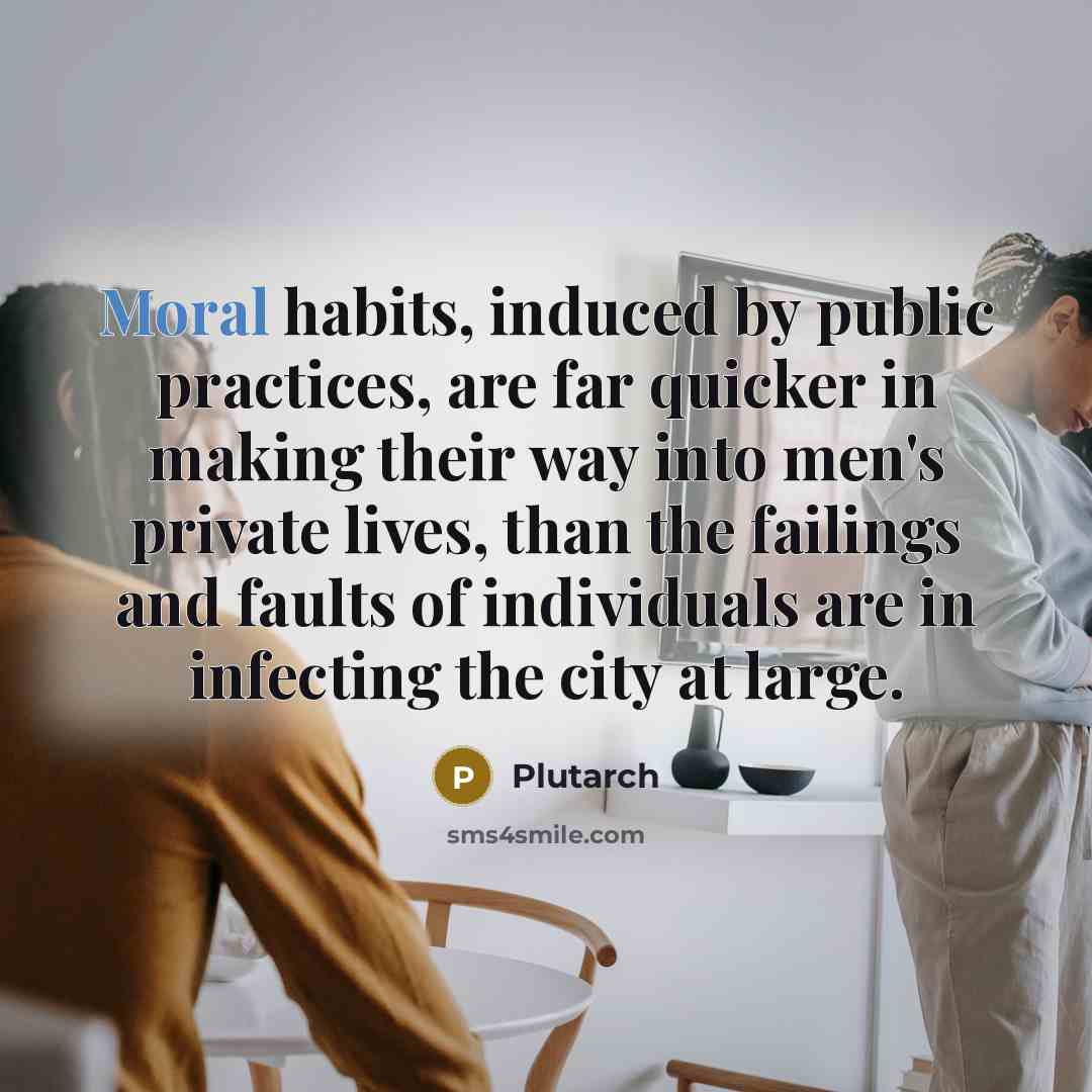 “Moral habits, induced by public practices, are far quicker in making their way into men's private lives, than the failings and faults of individuals are in infecting the city at large.” quote by Plutarch