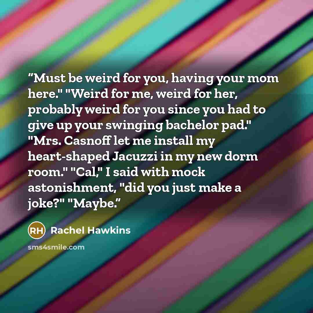 “Must be weird for you, having your mom here." "Weird for me, weird for her, probably weird for you since you had to give up your swinging bachelor pad." "Mrs. Casnoff let me install my heart-shaped Jacuzzi in my new dorm room." "Cal," I said with mock astonishment, "did you just make a joke?"…” quote by Rachel Hawkins