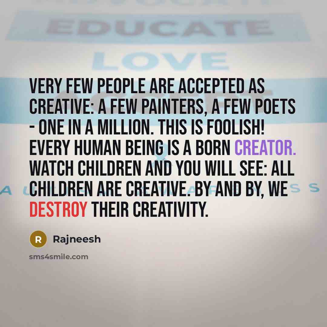 “Very few people are accepted as creative: A few painters, a few poets - one in a million. This is foolish! Every human being is a born creator. Watch children and you will see: all children are creative. By and by, we destroy their creativity.” quote by Rajneesh