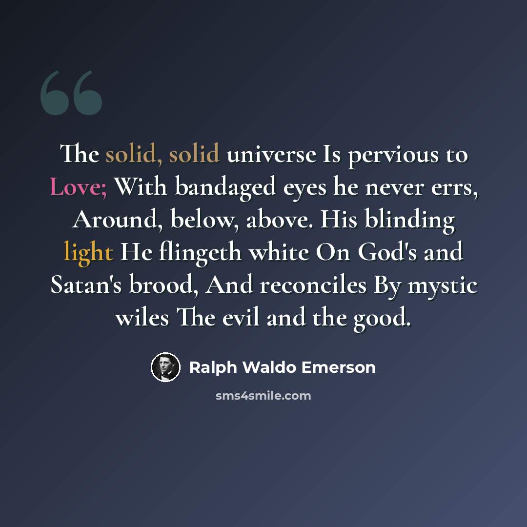 “The solid, solid universe Is pervious to Love; With bandaged eyes he never errs, Around, below, above. His blinding light He flingeth white On God's and Satan's brood, And reconciles By mystic wiles The evil and the good.” quote by Ralph Waldo Emerson