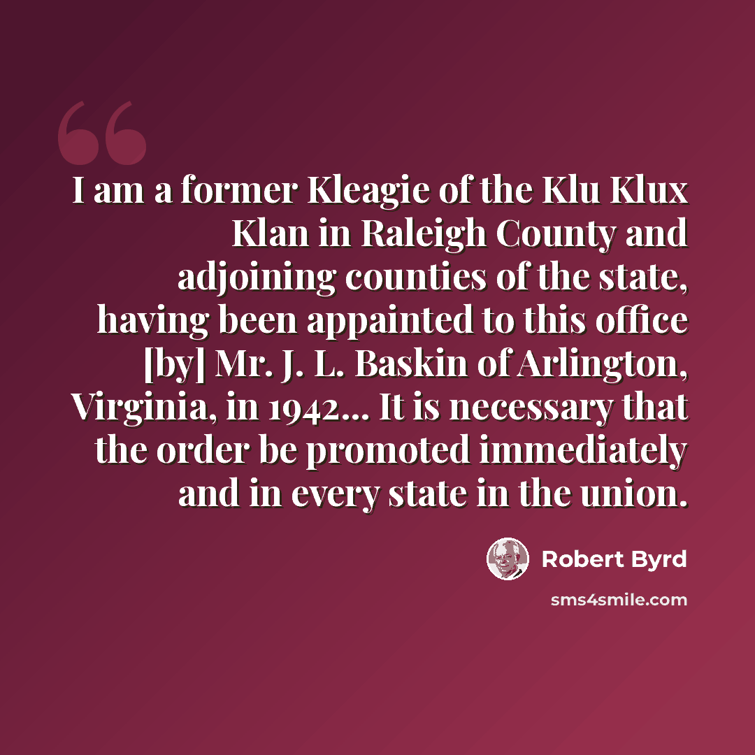“I am a former Kleagie of the Klu Klux Klan in Raleigh County and adjoining counties of the state, having been appainted to this office [by] Mr. J. L. Baskin of Arlington, Virginia, in 1942... It is necessary that the order be promoted immediately and in every state in the union.” quote by Robert Byrd