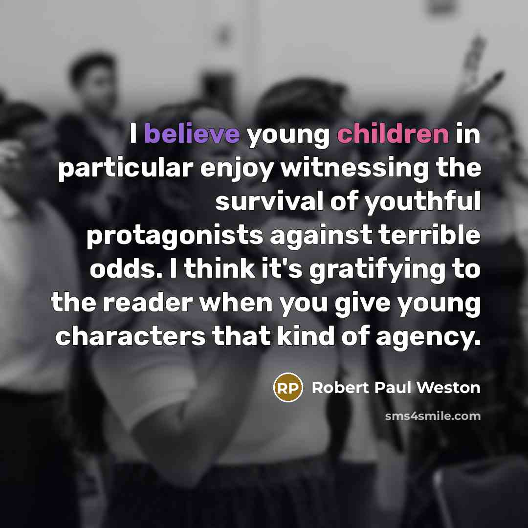 “I believe young children in particular enjoy witnessing the survival of youthful protagonists against terrible odds. I think it's gratifying to the reader when you give young characters that kind of agency.” quote by Robert Paul Weston