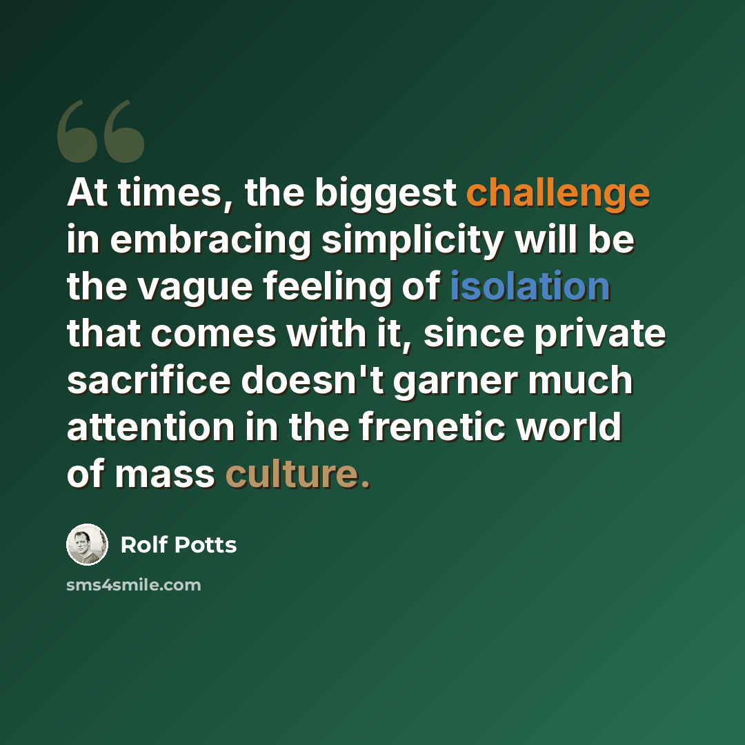 “At times, the biggest challenge in embracing simplicity will be the vague feeling of isolation that comes with it, since private sacrifice doesn't garner much attention in the frenetic world of mass culture.” quote by Rolf Potts
