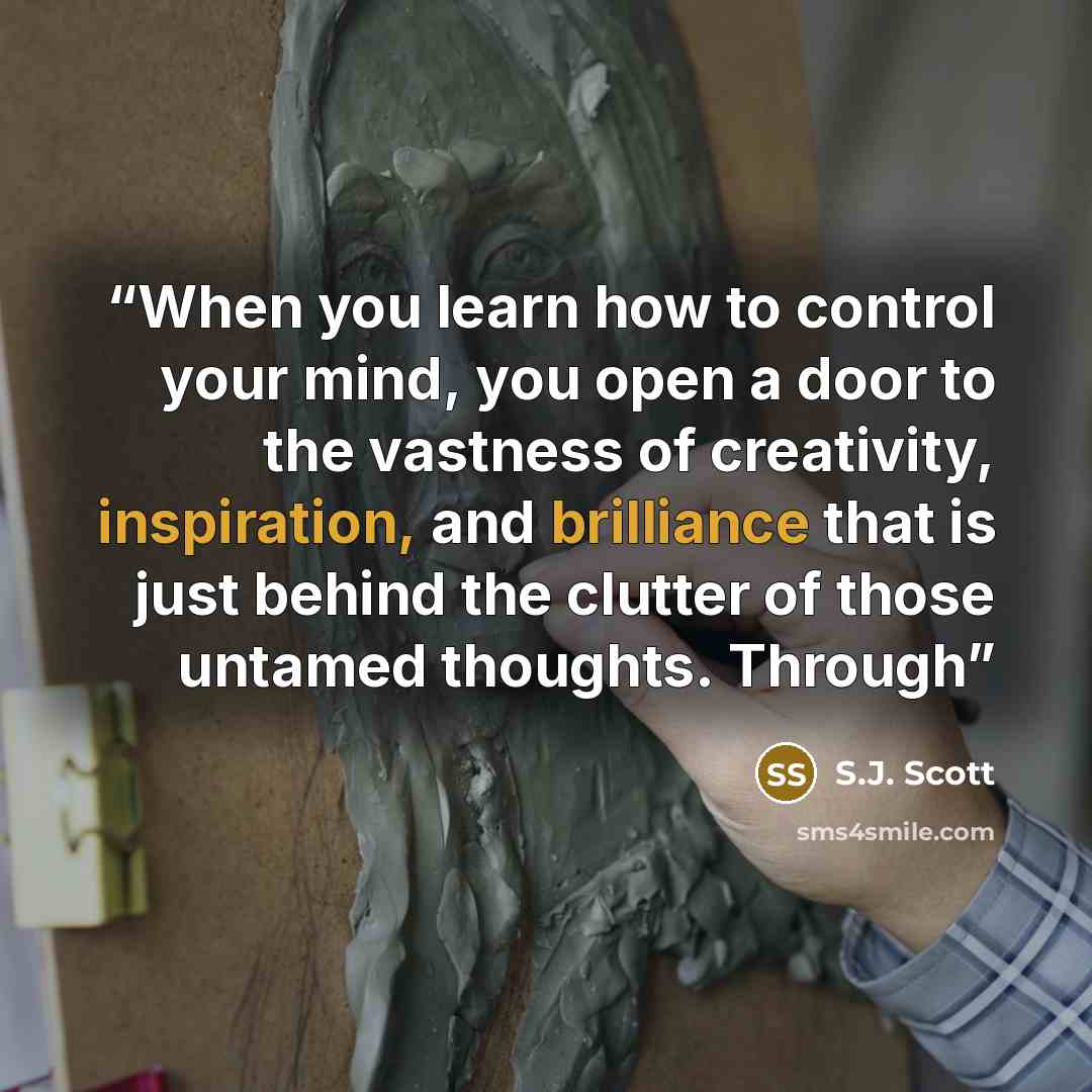 “When you learn how to control your mind, you open a door to the vastness of creativity, inspiration, and brilliance that is just behind the clutter of those untamed thoughts. Through” quote by S.J. Scott