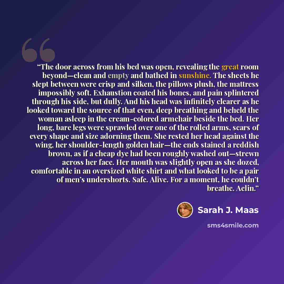 “The door across from his bed was open, revealing the great room beyond—clean and empty and bathed in sunshine. The sheets he slept between were crisp and silken, the pillows plush, the mattress impossibly soft. Exhaustion coated his bones, and pain splintered through his side, but dully. And his…” quote by Sarah J. Maas
