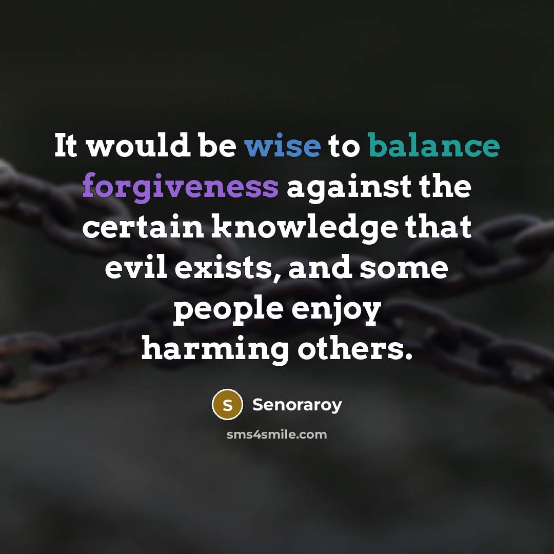 “It would be wise to balance forgiveness against the certain knowledge that evil exists, and some people enjoy harming others.” quote by Senoraroy