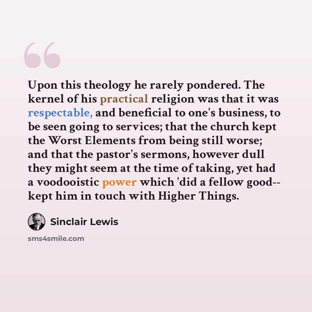 “Upon this theology he rarely pondered. The kernel of his practical religion was that it was respectable, and beneficial to one's business, to be seen going to services; that the church kept the Worst Elements from being still worse; and that the pastor's sermons, however dull they might seem at…” quote by Sinclair Lewis