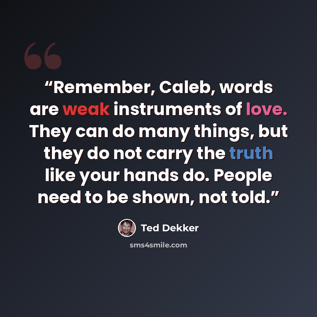 “Remember, Caleb, words are weak instruments of love. They can do many things, but they do not carry the truth like your hands do. People need to be shown, not told.” quote by Ted Dekker