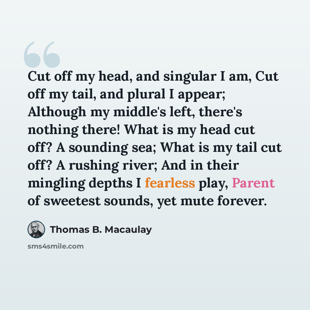 “Cut off my head, and singular I am, Cut off my tail, and plural I appear; Although my middle's left, there's nothing there! What is my head cut off? A sounding sea; What is my tail cut off? A rushing river; And in their mingling depths I fearless play, Parent of sweetest sounds, yet mute forever.” quote by Thomas B. Macaulay
