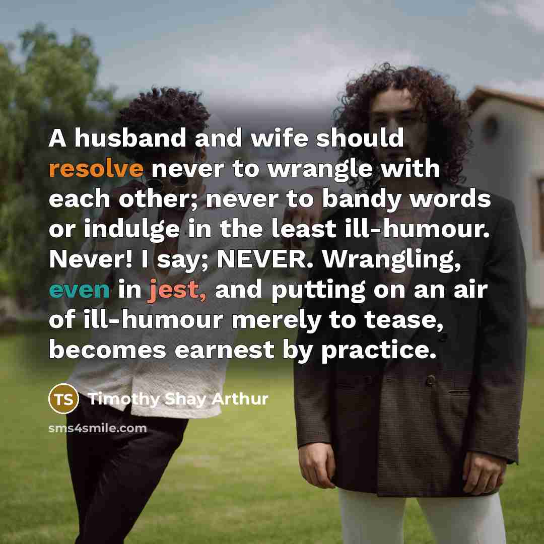 “A husband and wife should resolve never to wrangle with each other; never to bandy words or indulge in the least ill-humour. Never! I say; NEVER. Wrangling, even in jest, and putting on an air of ill-humour merely to tease, becomes earnest by practice.” quote by Timothy Shay Arthur