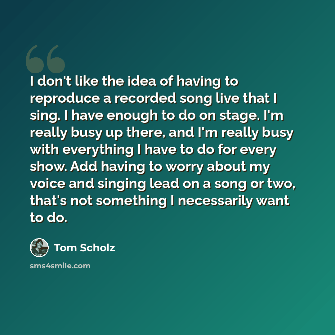 “I don't like the idea of having to reproduce a recorded song live that I sing. I have enough to do on stage. I'm really busy up there, and I'm really busy with everything I have to do for every show. Add having to worry about my voice and singing lead on a song or two, that's not something I…” quote by Tom Scholz