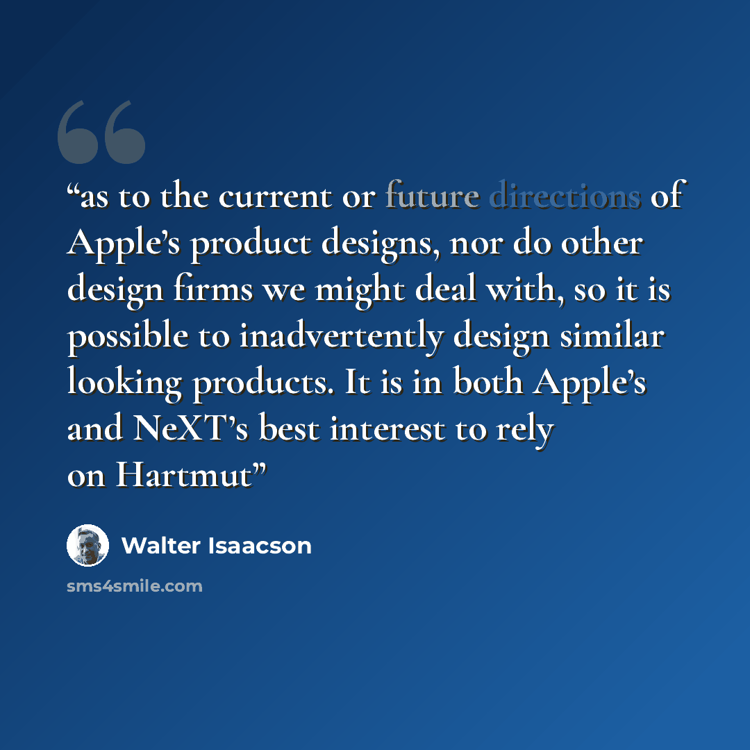 “as to the current or future directions of Apple’s product designs, nor do other design firms we might deal with, so it is possible to inadvertently design similar looking products. It is in both Apple’s and NeXT’s best interest to rely on Hartmut” quote by Walter Isaacson