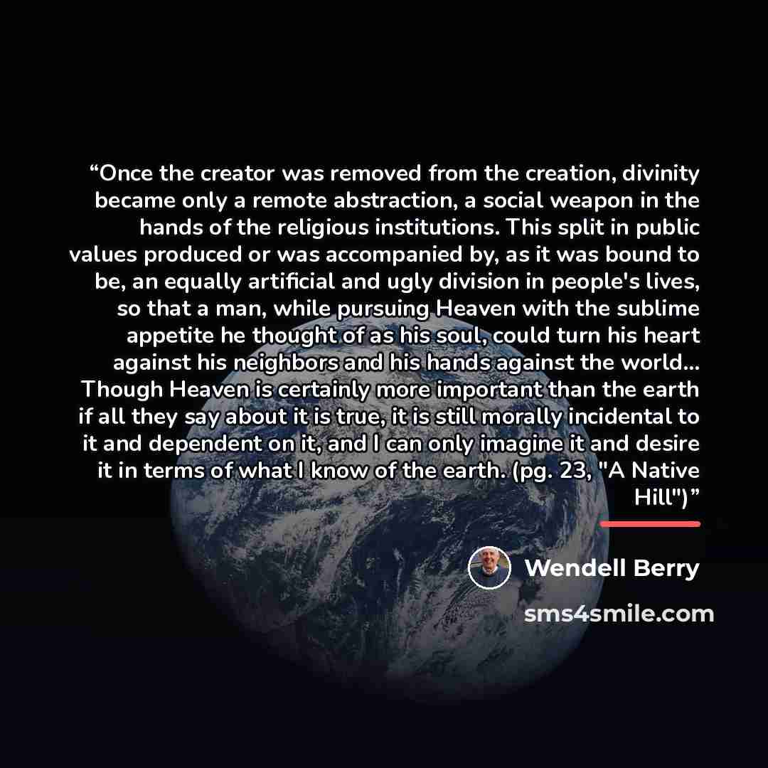 “Once the creator was removed from the creation, divinity became only a remote abstraction, a social weapon in the hands of the religious institutions. This split in public values produced or was accompanied by, as it was bound to be, an equally artificial and ugly division in people's lives, so…” quote by Wendell Berry