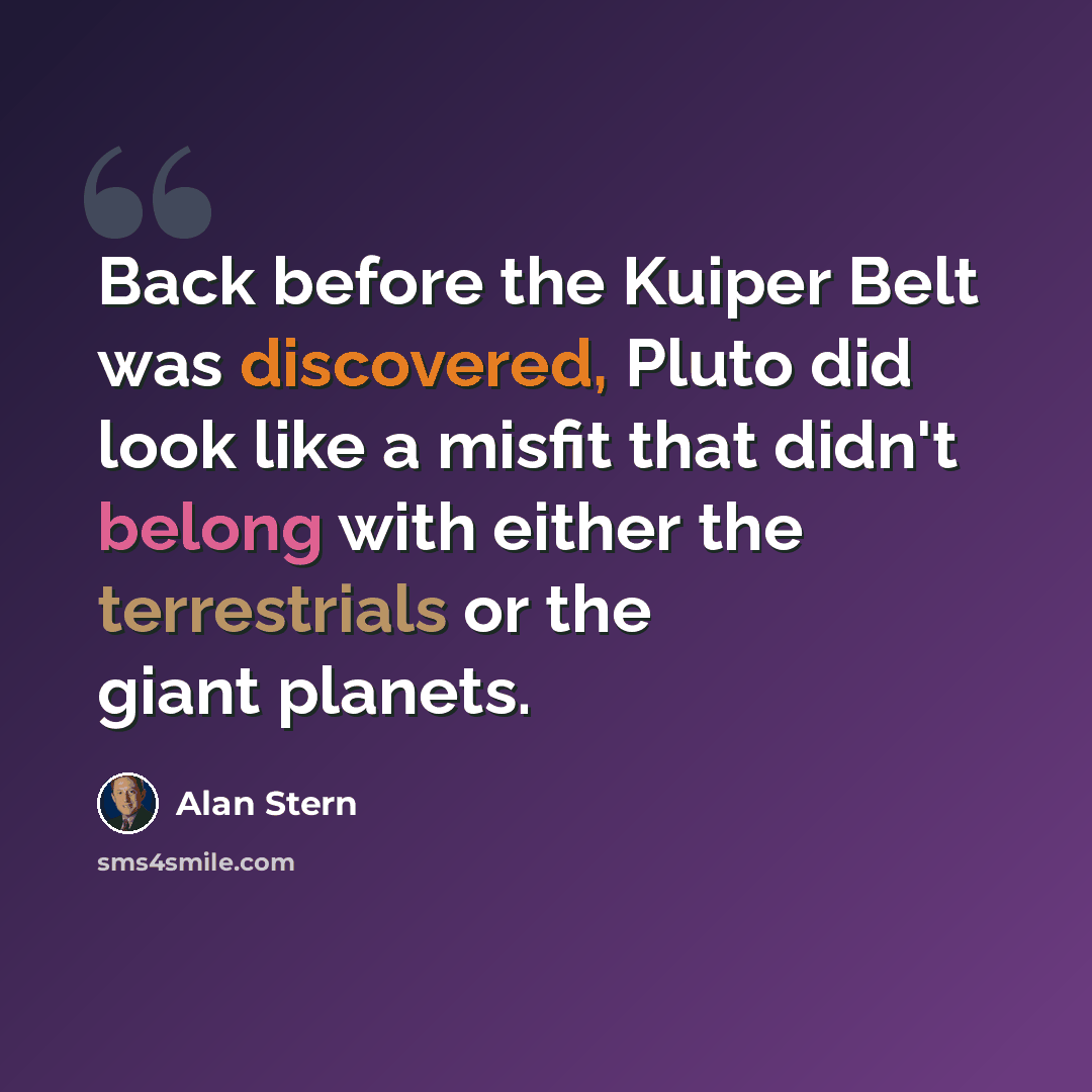“Back before the Kuiper Belt was discovered, Pluto did look like a misfit that didn't belong with either the terrestrials or the giant planets.” quote by Alan Stern