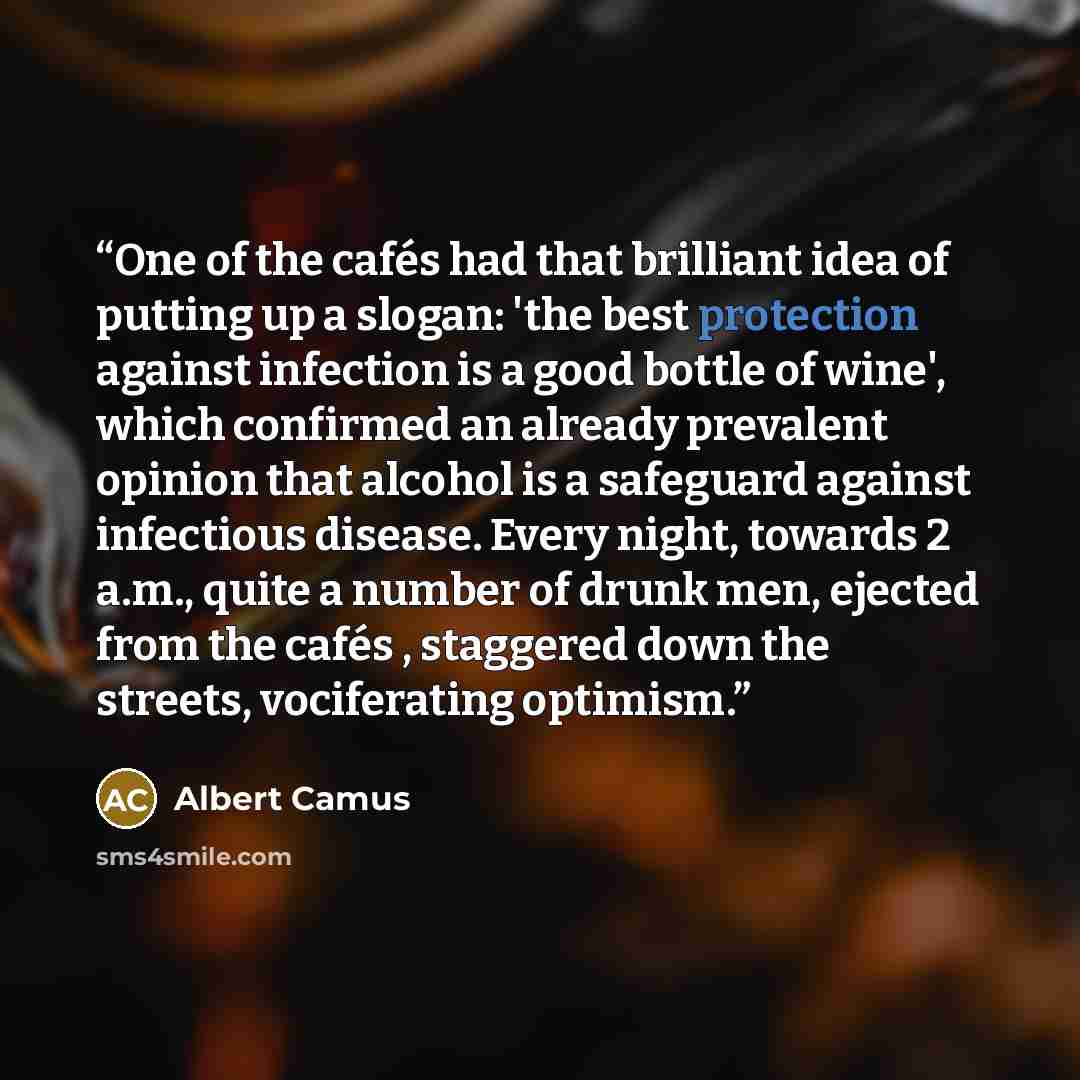 “One of the cafés had that brilliant idea of putting up a slogan: 'the best protection against infection is a good bottle of wine', which confirmed an already prevalent opinion that alcohol is a safeguard against infectious disease. Every night, towards 2 a.m., quite a number of drunk men, ejected…” quote by Albert Camus